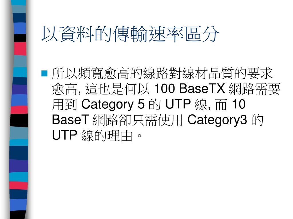以資料的傳輸速率區分 所以頻寬愈高的線路對線材品質的要求愈高, 這也是何以 100 BaseTX 網路需要用到 Category 5 的 UTP 線, 而 10 BaseT 網路卻只需使用 Category3 的 UTP 線的理由。