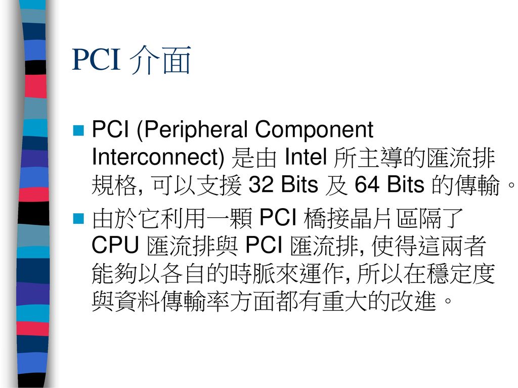 PCI 介面 PCI (Peripheral Component Interconnect) 是由 Intel 所主導的匯流排規格, 可以支援 32 Bits 及 64 Bits 的傳輸。