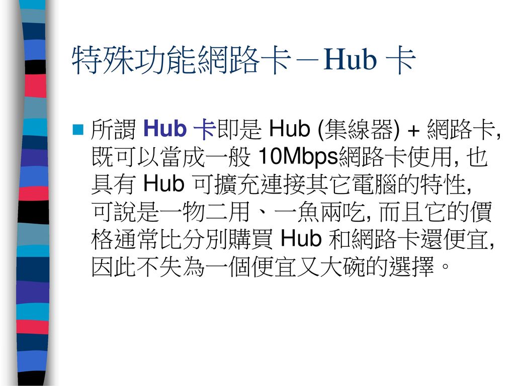 特殊功能網路卡－Hub 卡 所謂 Hub 卡即是 Hub (集線器) + 網路卡, 既可以當成一般 10Mbps網路卡使用, 也具有 Hub 可擴充連接其它電腦的特性, 可說是一物二用、一魚兩吃, 而且它的價格通常比分別購買 Hub 和網路卡還便宜, 因此不失為一個便宜又大碗的選擇。