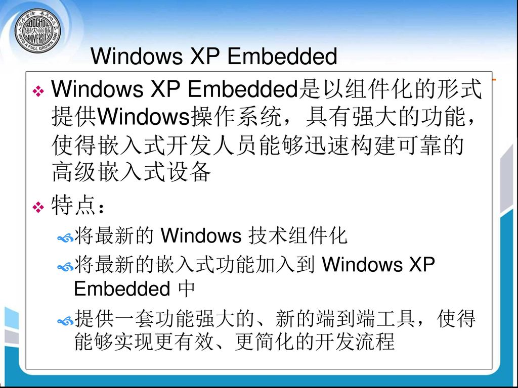Windows XP Embedded Windows XP Embedded是以组件化的形式提供Windows操作系统，具有强大的功能，使得嵌入式开发人员能够迅速构建可靠的高级嵌入式设备. 特点：