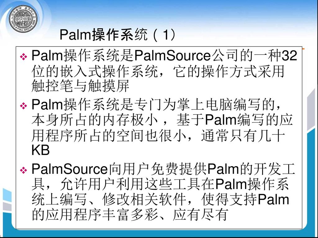 Palm操作系统（1） Palm操作系统是PalmSource公司的一种32位的嵌入式操作系统，它的操作方式采用触控笔与触摸屏. Palm操作系统是专门为掌上电脑编写的，本身所占的内存极小 ，基于Palm编写的应用程序所占的空间也很小，通常只有几十KB.