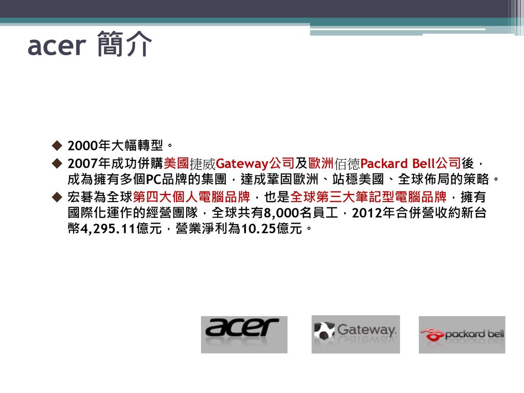 acer 簡介 2000年大幅轉型。 2007年成功併購美國捷威Gateway公司及歐洲佰德Packard Bell公司後， 成為擁有多個PC品牌的集團，達成鞏固歐洲、站穩美國、全球佈局的策略。