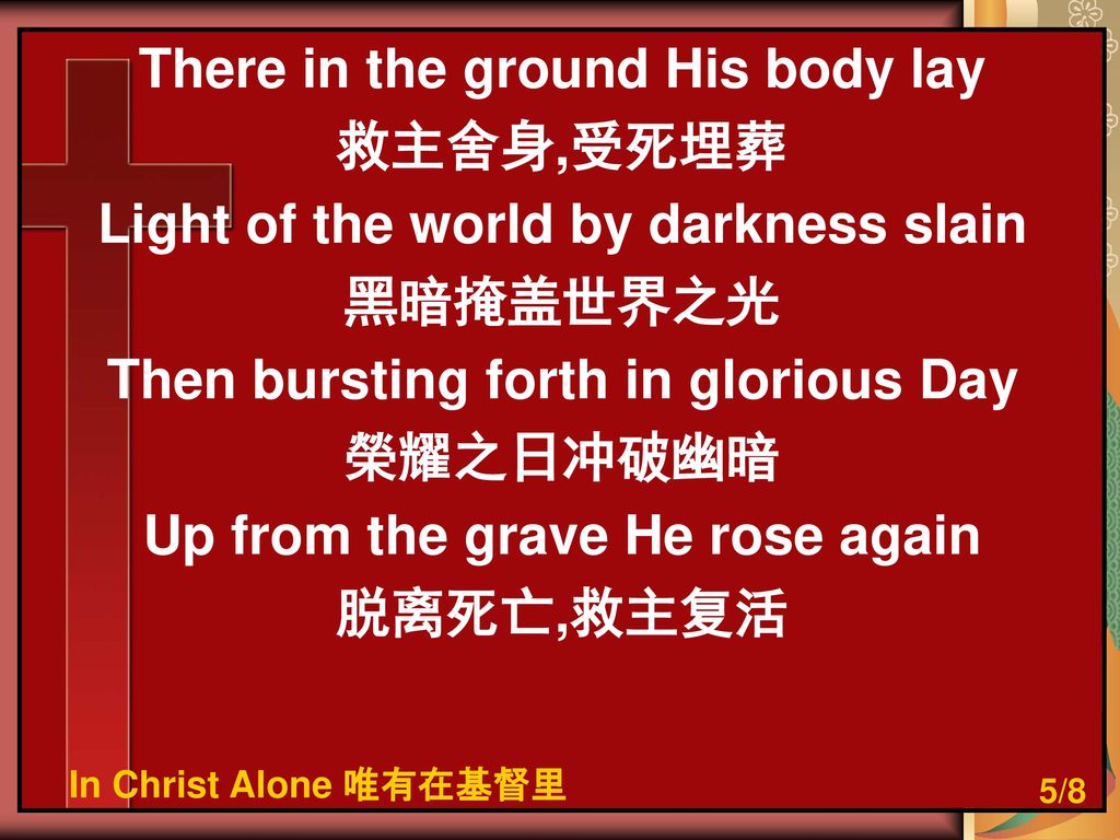 There in the ground His body lay 救主舍身,受死埋葬 Light of the world by darkness slain 黑暗掩盖世界之光 Then bursting forth in glorious Day 榮耀之日冲破幽暗 Up from the grave He rose again 脱离死亡,救主复活