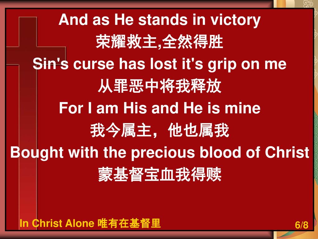 And as He stands in victory 荣耀救主,全然得胜 Sin s curse has lost it s grip on me 从罪恶中将我释放 For I am His and He is mine 我今属主，他也属我 Bought with the precious blood of Christ 蒙基督宝血我得赎