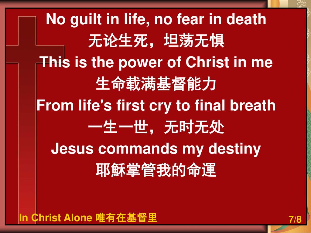 No guilt in life, no fear in death 无论生死，坦荡无惧 This is the power of Christ in me 生命载满基督能力 From life s first cry to final breath 一生一世，无时无处 Jesus commands my destiny 耶穌掌管我的命運