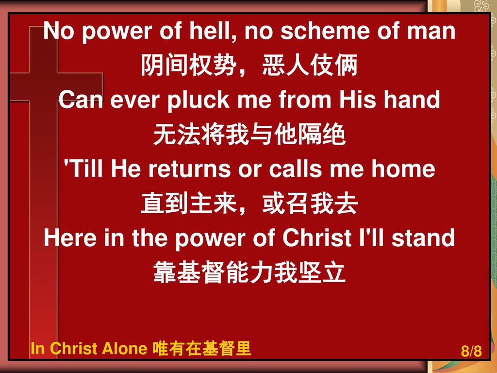 No power of hell, no scheme of man 阴间权势，恶人伎俩 Can ever pluck me from His hand 无法将我与他隔绝 Till He returns or calls me home 直到主来，或召我去 Here in the power of Christ I ll stand 靠基督能力我坚立