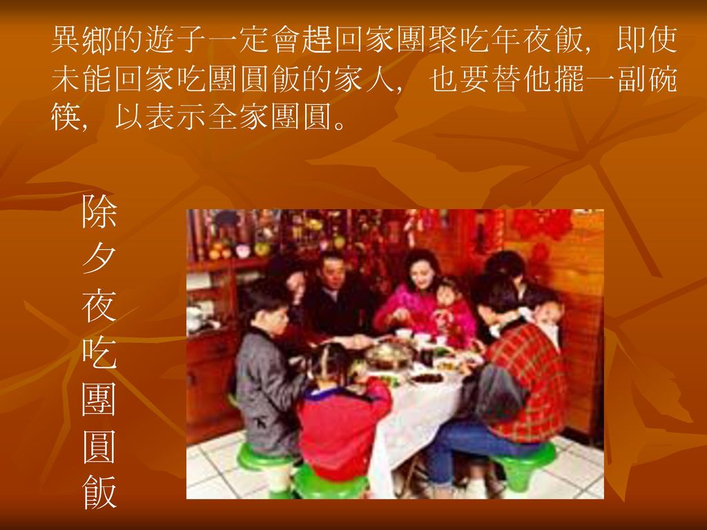 異鄉的遊子一定會趕回家團聚吃年夜飯，即使未能回家吃團圓飯的家人，也要替他擺一副碗筷，以表示全家團圓。