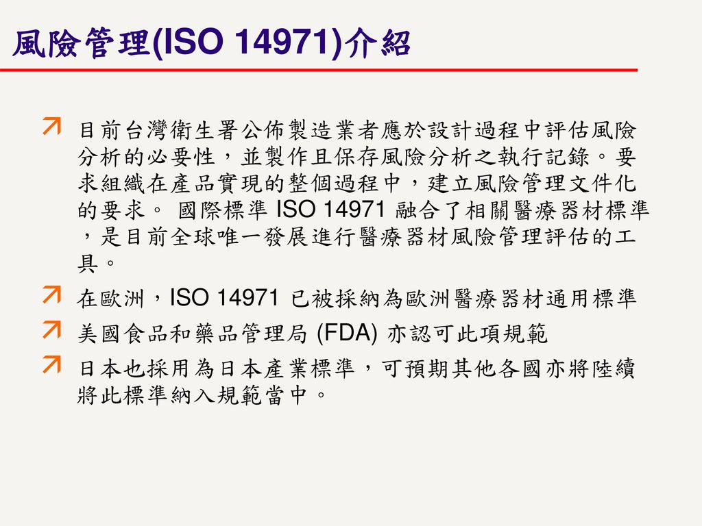風險管理(ISO 14971)介紹 目前台灣衛生署公佈製造業者應於設計過程中評估風險分析的必要性，並製作且保存風險分析之執行記錄。要求組織在產品實現的整個過程中，建立風險管理文件化的要求。 國際標準 ISO 融合了相關醫療器材標準，是目前全球唯一發展進行醫療器材風險管理評估的工具。