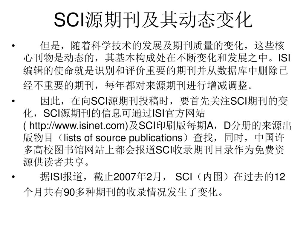 SCI源期刊及其动态变化 但是，随着科学技术的发展及期刊质量的变化，这些核心刊物是动态的，其基本构成处在不断变化和发展之中。ISI 编辑的使命就是识别和评价重要的期刊并从数据库中删除已经不重要的期刊，每年都对来源期刊进行增减调整。