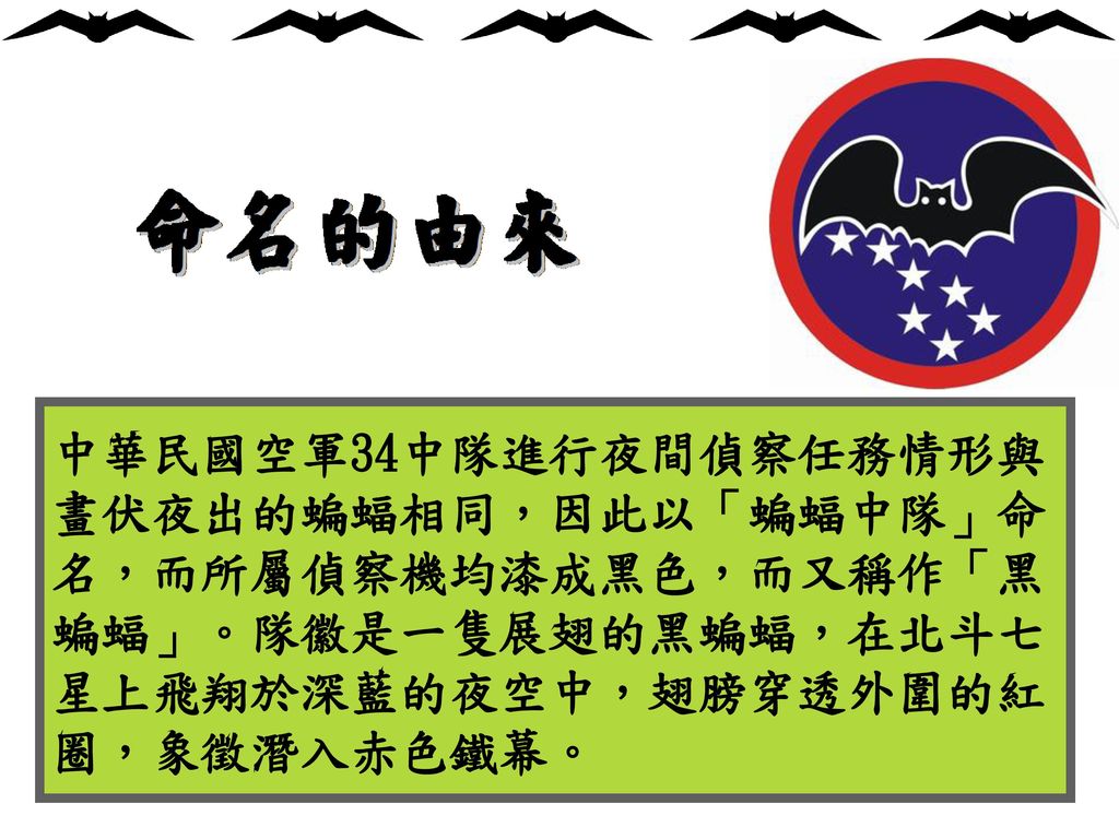 中華民國空軍34中隊進行夜間偵察任務情形與畫伏夜出的蝙蝠相同，因此以「蝙蝠中隊」命名，而所屬偵察機均漆成黑色，而又稱作「黑蝙蝠」。隊徽是一隻展翅的黑蝙蝠，在北斗七星上飛翔於深藍的夜空中，翅膀穿透外圍的紅圈，象徵潛入赤色鐵幕。