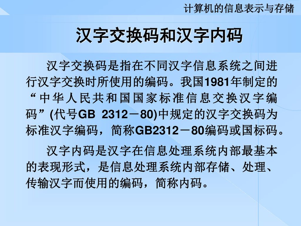 计算机的信息表示与存储 汉字交换码和汉字内码. 汉字交换码是指在不同汉字信息系统之间进行汉字交换时所使用的编码。我国1981年制定的 中华人民共和国国家标准信息交换汉字编码 (代号GB 2312－80)中规定的汉字交换码为标准汉字编码，简称GB2312－80编码或国标码。