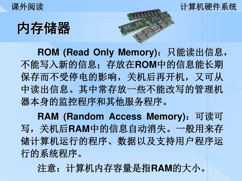 课外阅读 计算机硬件系统. 内存储器. ROM (Read Only Memory)：只能读出信息，不能写入新的信息；存放在ROM中的信息能长期保存而不受停电的影响，关机后再开机，又可从中读出信息。其中常存放一些不能改写的管理机器本身的监控程序和其他服务程序。