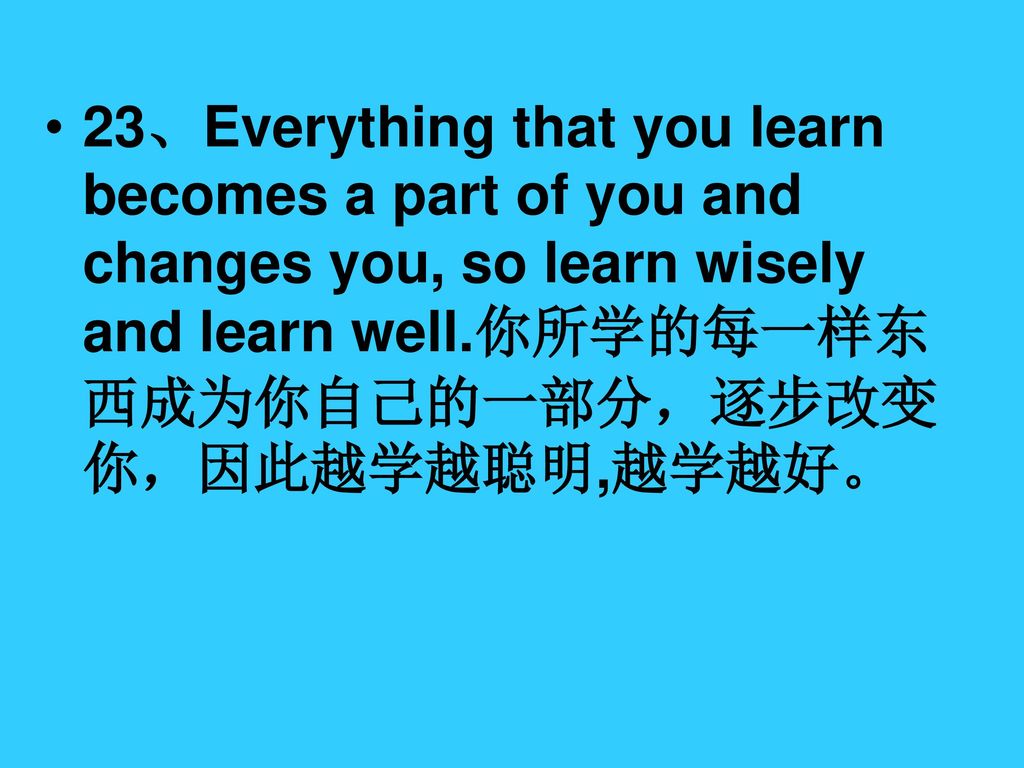 23、Everything that you learn becomes a part of you and changes you, so learn wisely and learn well.你所学的每一样东西成为你自己的一部分，逐步改变你，因此越学越聪明,越学越好。