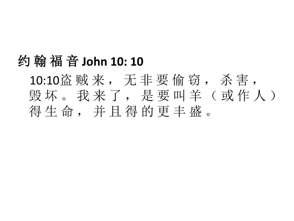约 翰 福 音 John 10: 10 10:10盗 贼 来 ， 无 非 要 偷 窃 ， 杀 害 ， 毁 坏 。 我 来 了 ， 是 要 叫 羊 （ 或 作 人 ） 得 生 命 ， 并 且 得 的 更 丰 盛 。