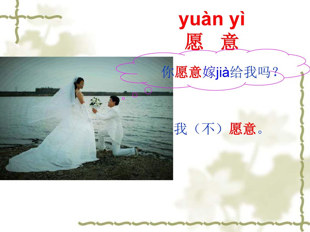 yuàn yì 愿 意 你愿意嫁jià给我吗？ 我（不）愿意。