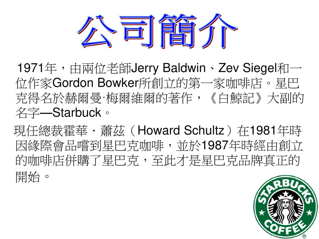 公司簡介 1971年，由兩位老師Jerry Baldwin、Zev Siegel和一位作家Gordon Bowker所創立的第一家咖啡店。星巴克得名於赫爾曼·梅爾維爾的著作，《白鯨記》大副的名字—Starbuck。
