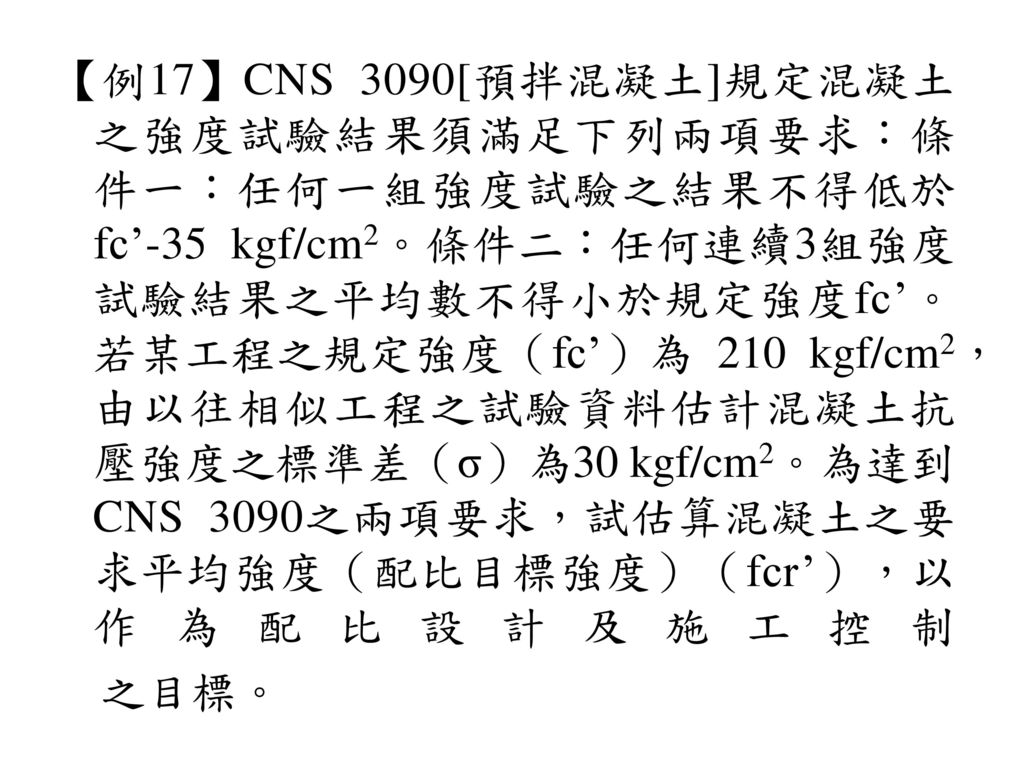 【例17】CNS 3090[預拌混凝土]規定混凝土之強度試驗結果須滿足下列兩項要求：條件一：任何一組強度試驗之結果不得低於fc’-35 kgf/cm2。條件二：任何連續3組強度試驗結果之平均數不得小於規定強度fc’。若某工程之規定強度（fc’）為 210 kgf/cm2，由以往相似工程之試驗資料估計混凝土抗壓強度之標準差（σ）為30 kgf/cm2。為達到CNS 3090之兩項要求，試估算混凝土之要求平均強度（配比目標強度）（fcr’），以作為配比設計及施工控制