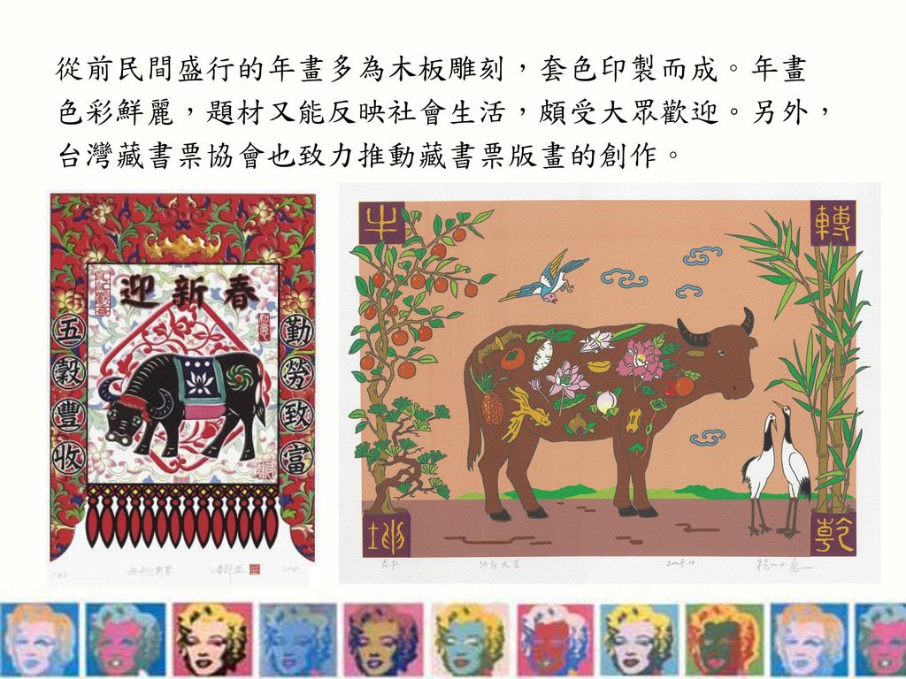 從前民間盛行的年畫多為木板雕刻，套色印製而成。年畫色彩鮮麗，題材又能反映社會生活，頗受大眾歡迎。另外，台灣藏書票協會也致力推動藏書票版畫的創作。