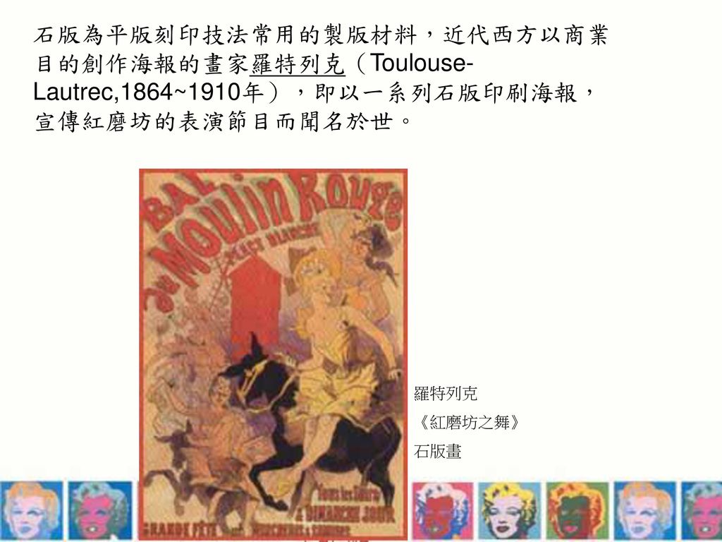 石版為平版刻印技法常用的製版材料，近代西方以商業目的創作海報的畫家羅特列克（Toulouse-Lautrec,1864~1910年），即以一系列石版印刷海報，宣傳紅磨坊的表演節目而聞名於世。
