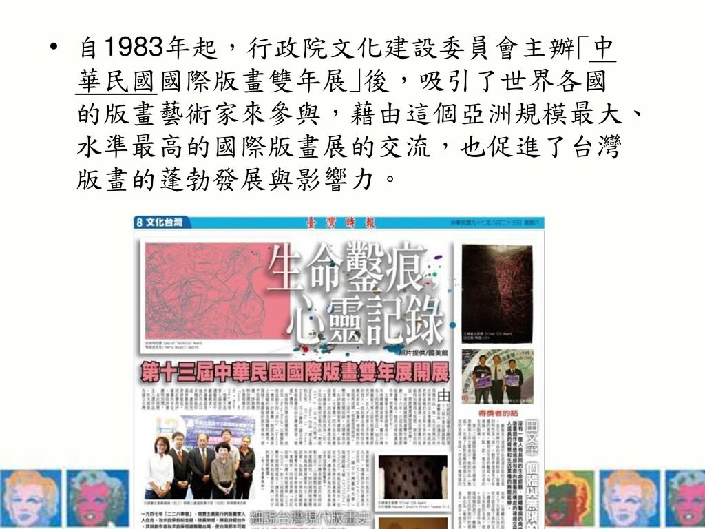 自1983年起，行政院文化建設委員會主辦｢中華民國國際版畫雙年展｣後，吸引了世界各國的版畫藝術家來參與，藉由這個亞洲規模最大、水準最高的國際版畫展的交流，也促進了台灣版畫的蓬勃發展與影響力。