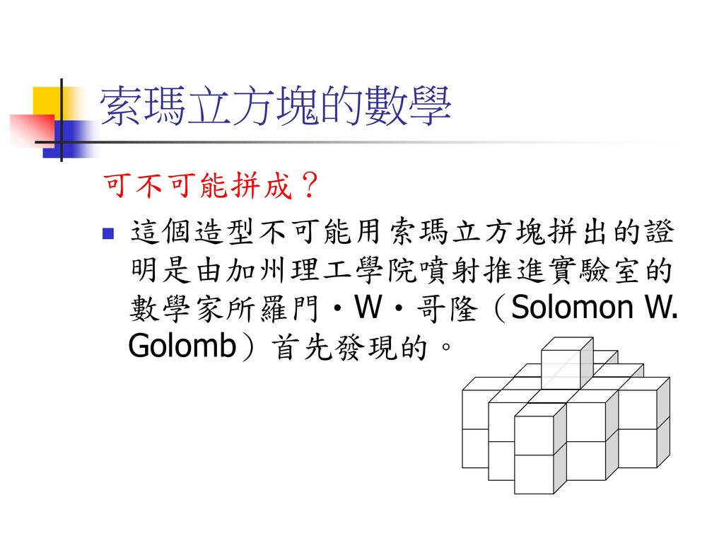 索瑪立方塊的數學 可不可能拼成？ 這個造型不可能用索瑪立方塊拼出的證明是由加州理工學院噴射推進實驗室的數學家所羅門‧W‧哥隆（Solomon W. Golomb）首先發現的。