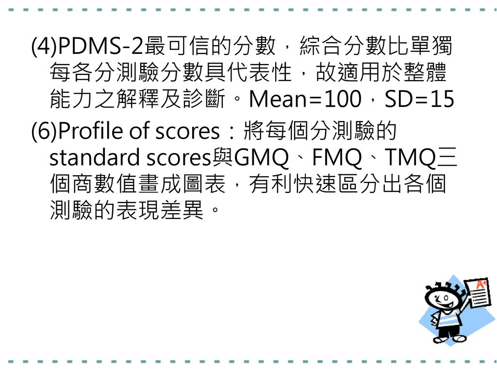 (4)PDMS-2最可信的分數，綜合分數比單獨每各分測驗分數具代表性，故適用於整體能力之解釋及診斷。Mean=100，SD=15 (6)Profile of scores：將每個分測驗的standard scores與GMQ、FMQ、TMQ三個商數值畫成圖表，有利快速區分出各個測驗的表現差異。