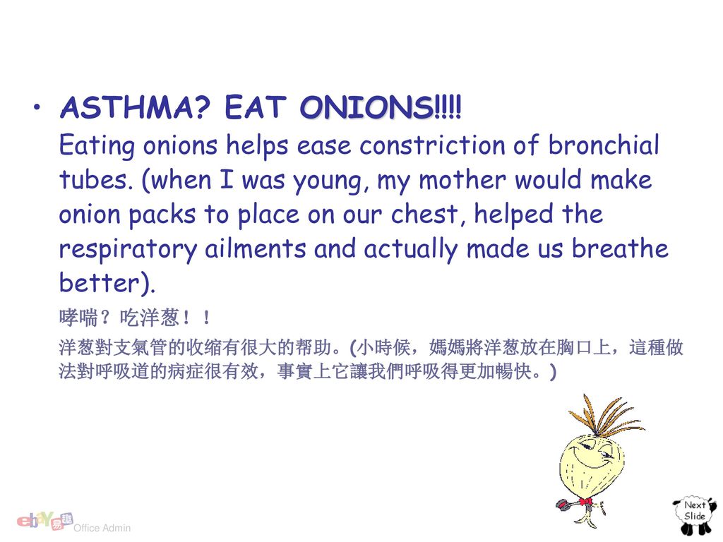 ASTHMA EAT ONIONS!!!! Eating onions helps ease constriction of bronchial tubes. (when I was young, my mother would make onion packs to place on our chest, helped the respiratory ailments and actually made us breathe better).