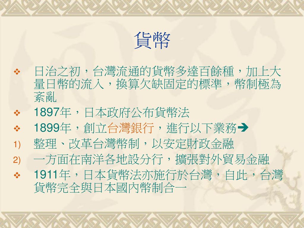 貨幣 日治之初，台灣流通的貨幣多達百餘種，加上大量日幣的流入，換算欠缺固定的標準，幣制極為紊亂 1897年，日本政府公布貨幣法