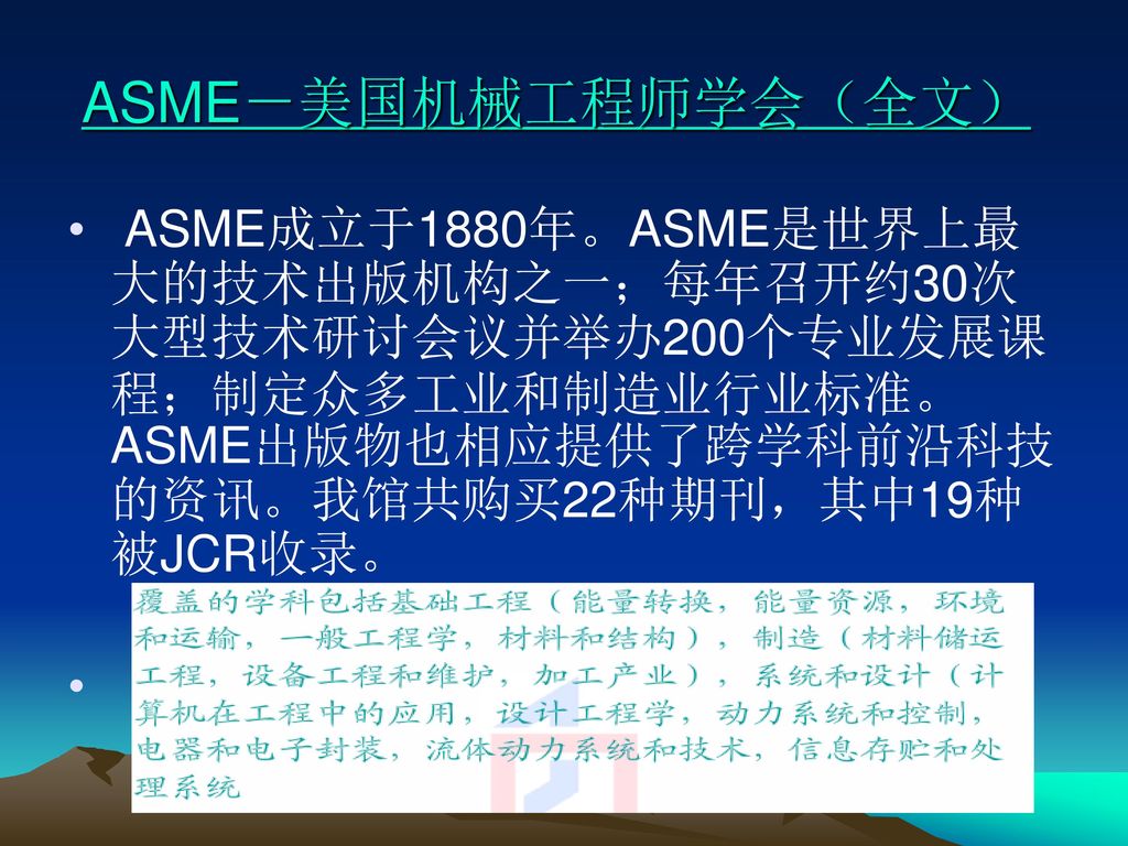 ASME－美国机械工程师学会（全文） ASME成立于1880年。ASME是世界上最大的技术出版机构之一；每年召开约30次大型技术研讨会议并举办200个专业发展课程；制定众多工业和制造业行业标准。ASME出版物也相应提供了跨学科前沿科技的资讯。我馆共购买22种期刊，其中19种被JCR收录。