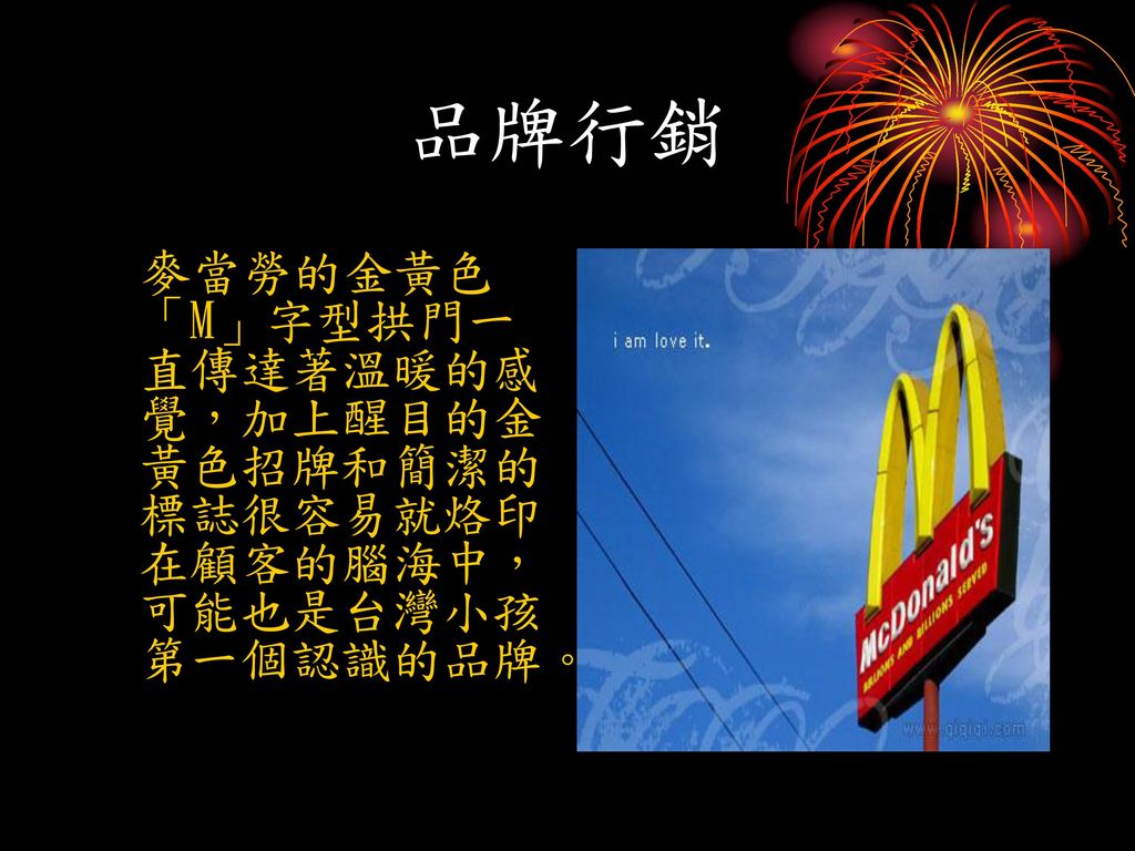 品牌行銷 麥當勞的金黃色「M」字型拱門一直傳達著溫暖的感覺，加上醒目的金黃色招牌和簡潔的標誌很容易就烙印在顧客的腦海中，可能也是台灣小孩第一個認識的品牌。