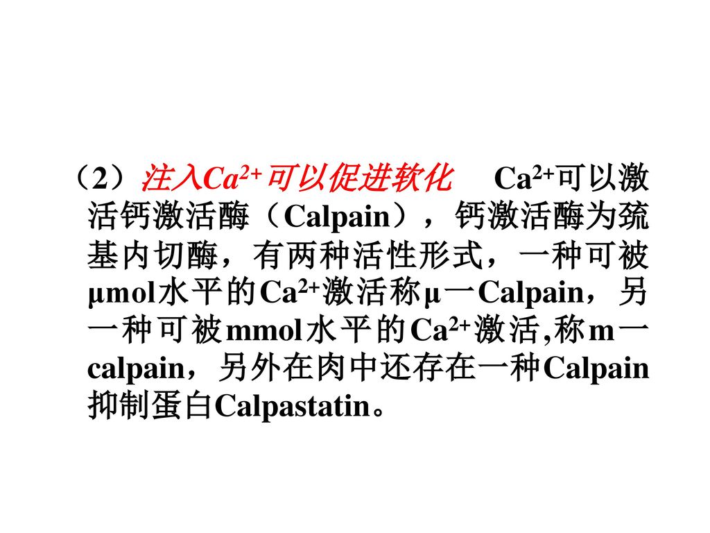 （2）注入Ca2+可以促进软化 Ca2+可以激活钙激活酶（Calpain），钙激活酶为巯基内切酶，有两种活性形式，一种可被μmol水平的Ca2+激活称μ一Calpain，另一种可被mmol水平的Ca2+激活,称m一calpain，另外在肉中还存在一种Calpain抑制蛋白Calpastatin。