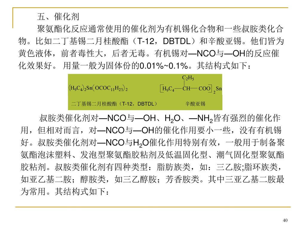 五、催化剂 聚氨酯化反应通常使用的催化剂为有机锡化合物和一些叔胺类化合物。比如二丁基锡二月桂酸酯（T-12，DBTDL）和辛酸亚锡。他们皆为黄色液体，前者毒性大，后者无毒。有机锡对—NCO与—OH的反应催化效果好。 用量一般为固体份的0.01%~0.1%。其结构式如下：