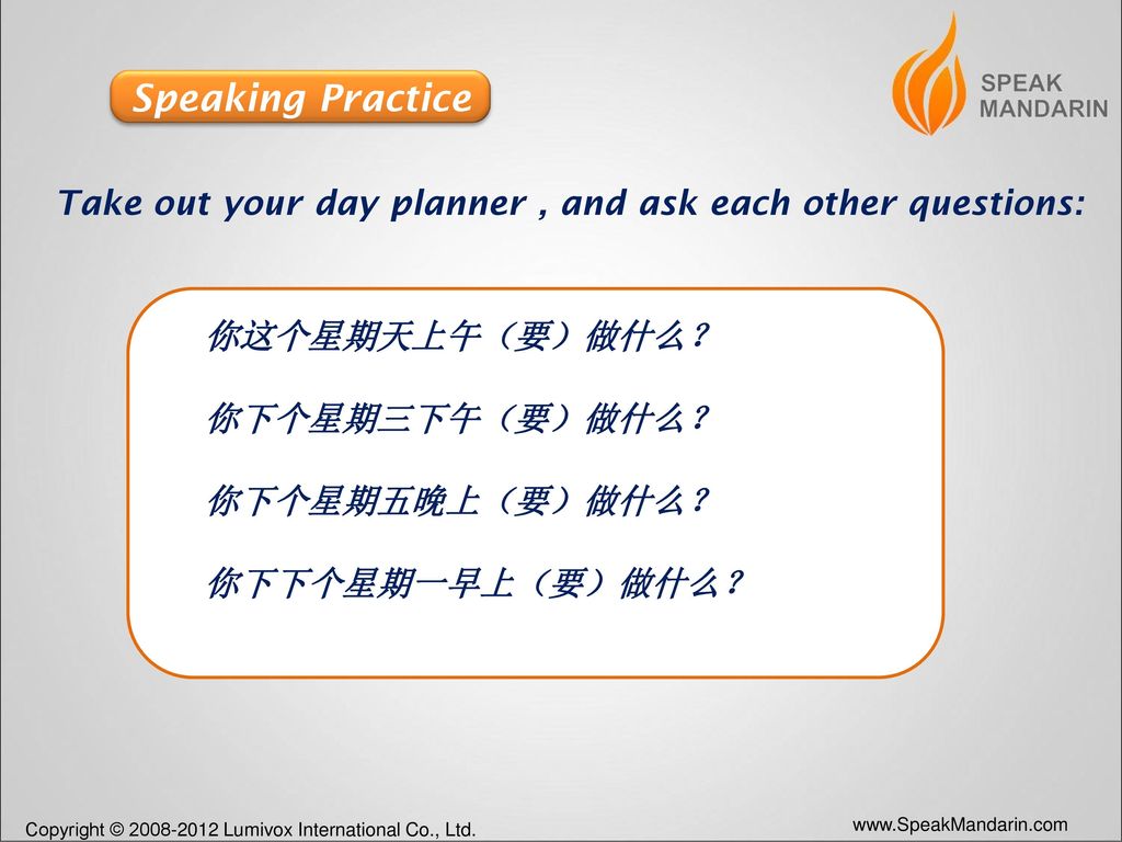 Speaking Practice Take out your day planner , and ask each other questions: 你这个星期天上午（要）做什么？ 你下个星期三下午（要）做什么？