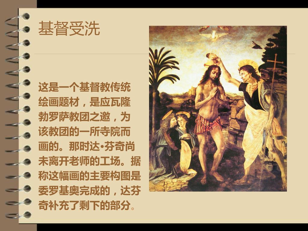基督受洗 这是一个基督教传统 绘画题材，是应瓦隆 勃罗萨教团之邀，为 该教团的一所寺院而 画的。那时达·芬奇尚 未离开老师的工场。据