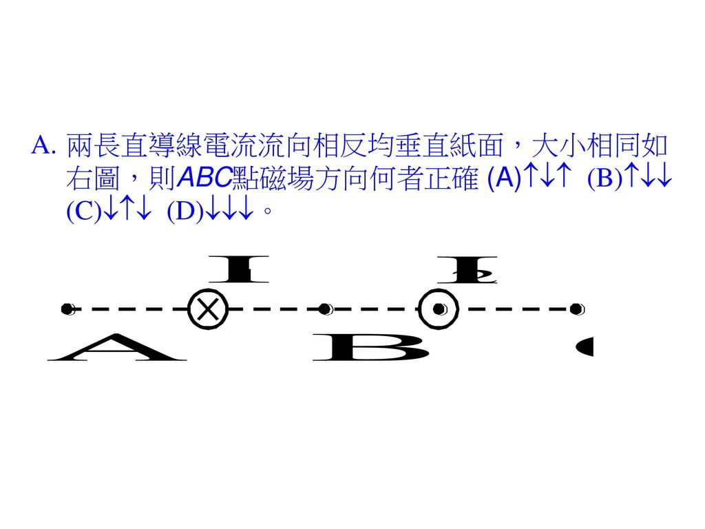 兩長直導線電流流向相反均垂直紙面，大小相同如右圖，則ABC點磁場方向何者正確 (A) (B) (C) (D)。