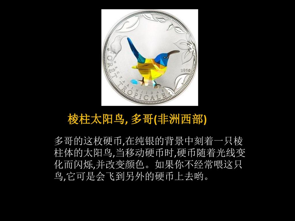 棱柱太阳鸟, 多哥(非洲西部) 多哥的这枚硬币,在纯银的背景中刻着一只棱柱体的太阳鸟,当移动硬币时,硬币随着光线变化而闪烁,并改变颜色。如果你不经常喂这只鸟,它可是会飞到另外的硬币上去哟。