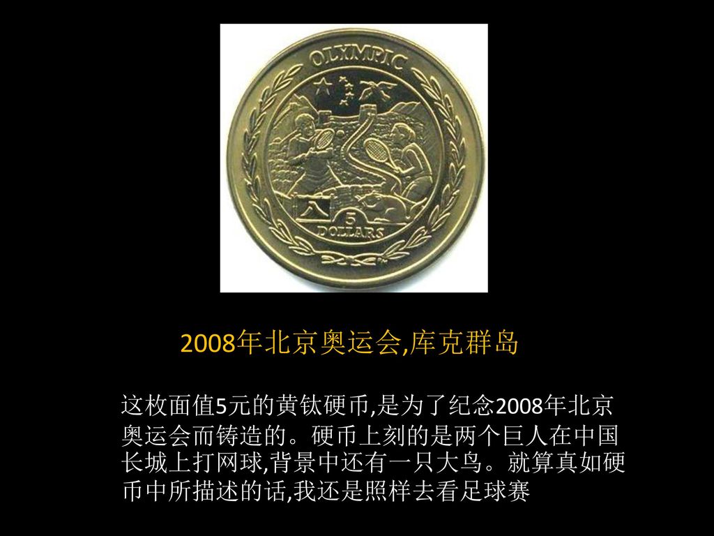 2008年北京奥运会,库克群岛 这枚面值5元的黄钛硬币,是为了纪念2008年北京奥运会而铸造的。硬币上刻的是两个巨人在中国长城上打网球,背景中还有一只大鸟。就算真如硬币中所描述的话,我还是照样去看足球赛.