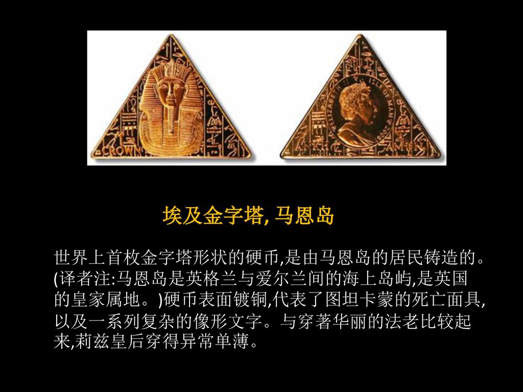 埃及金字塔, 马恩岛 世界上首枚金字塔形状的硬币,是由马恩岛的居民铸造的。(译者注:马恩岛是英格兰与爱尔兰间的海上岛屿,是英国的皇家属地。)硬币表面镀铜,代表了图坦卡蒙的死亡面具,以及一系列复杂的像形文字。与穿著华丽的法老比较起来,莉兹皇后穿得异常单薄。