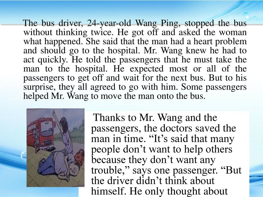 The bus driver, 24-year-old Wang Ping, stopped the bus without thinking twice. He got off and asked the woman what happened. She said that the man had a heart problem and should go to the hospital. Mr. Wang knew he had to act quickly. He told the passengers that he must take the man to the hospital. He expected most or all of the passengers to get off and wait for the next bus. But to his surprise, they all agreed to go with him. Some passengers helped Mr. Wang to move the man onto the bus.
