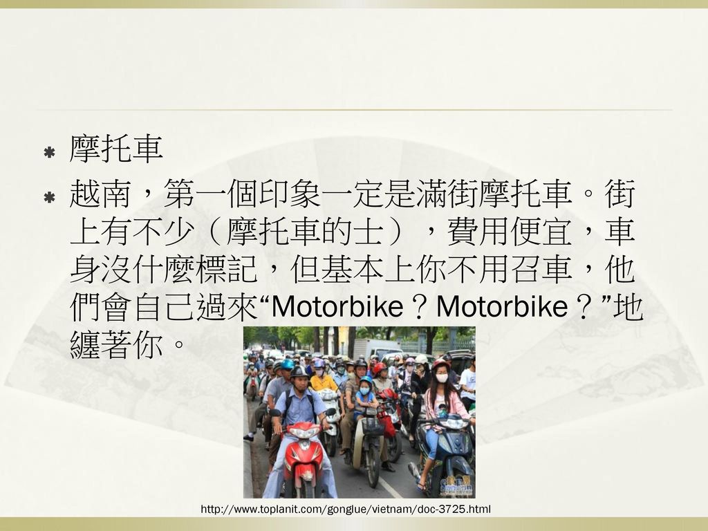 摩托車 越南，第一個印象一定是滿街摩托車。街上有不少（摩托車的士），費用便宜，車身沒什麼標記，但基本上你不用召車，他們會自己過來 Motorbike？Motorbike？ 地纏著你。