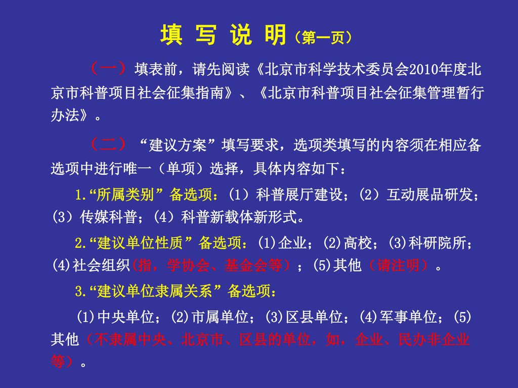 填 写 说 明（第一页） （一）填表前，请先阅读《北京市科学技术委员会2010年度北京市科普项目社会征集指南》、《北京市科普项目社会征集管理暂行办法》。 （二） 建议方案 填写要求，选项类填写的内容须在相应备选项中进行唯一（单项）选择，具体内容如下：