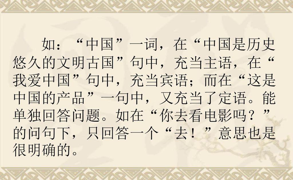 如： 中国 一词，在 中国是历史悠久的文明古国 句中，充当主语，在 我爱中国 句中，充当宾语；而在 这是中国的产品 一句中，又充当了定语。能单独回答问题。如在 你去看电影吗？ 的问句下，只回答一个 去！ 意思也是很明确的。
