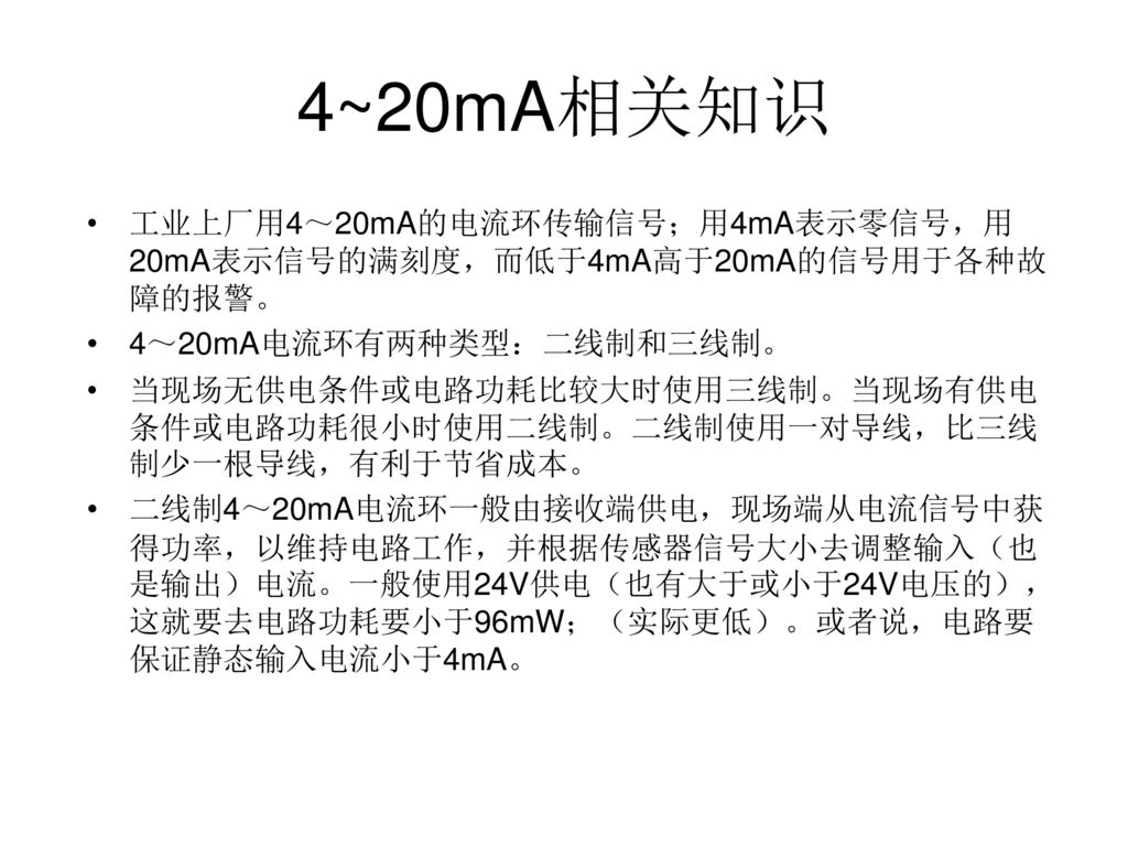 4~20mA相关知识 工业上厂用4～20mA的电流环传输信号；用4mA表示零信号，用20mA表示信号的满刻度，而低于4mA高于20mA的信号用于各种故障的报警。 4～20mA电流环有两种类型：二线制和三线制。