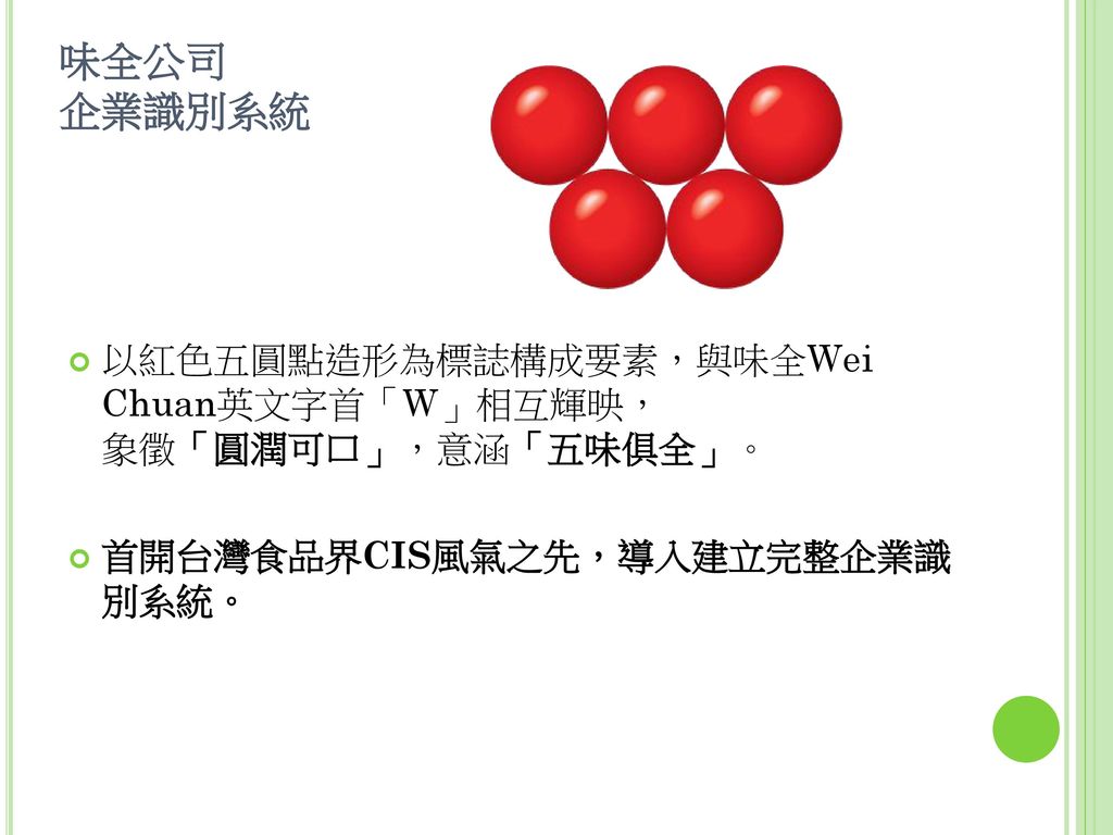 味全公司 企業識別系統 以紅色五圓點造形為標誌構成要素，與味全Wei Chuan英文字首「W」相互輝映， 象徵「圓潤可口」，意涵「五味俱全」。 首開台灣食品界CIS風氣之先，導入建立完整企業識 別系統。