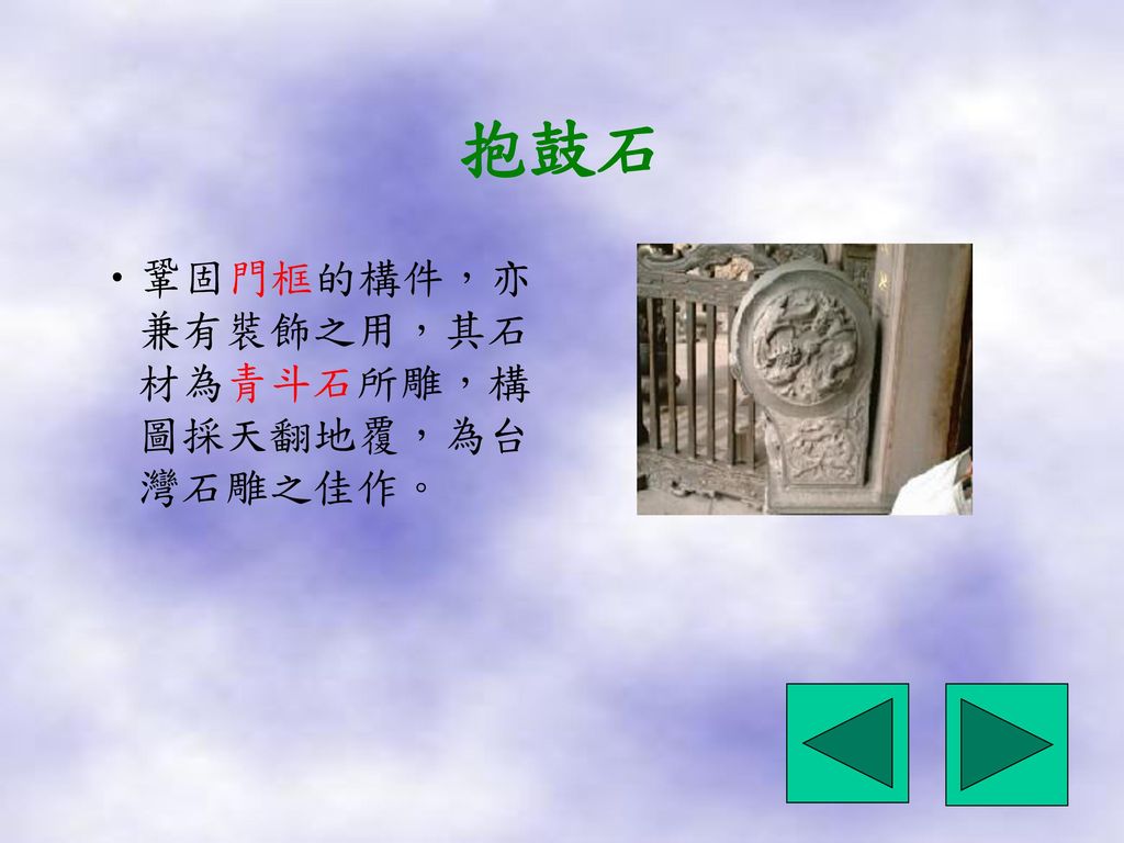 抱鼓石 鞏固門框的構件，亦兼有裝飾之用，其石材為青斗石所雕，構圖採天翻地覆，為台灣石雕之佳作。