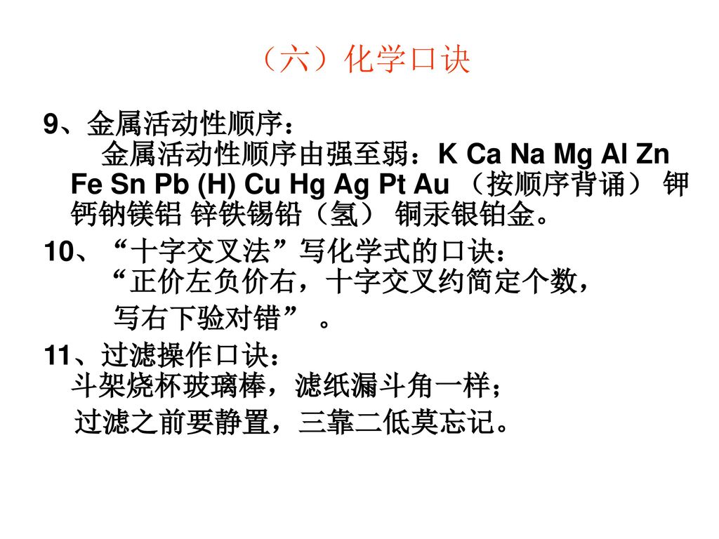 （六）化学口诀 9、金属活动性顺序： 金属活动性顺序由强至弱：K Ca Na Mg Al Zn Fe Sn Pb (H) Cu Hg Ag Pt Au （按顺序背诵） 钾钙钠镁铝 锌铁锡铅（氢） 铜汞银铂金。