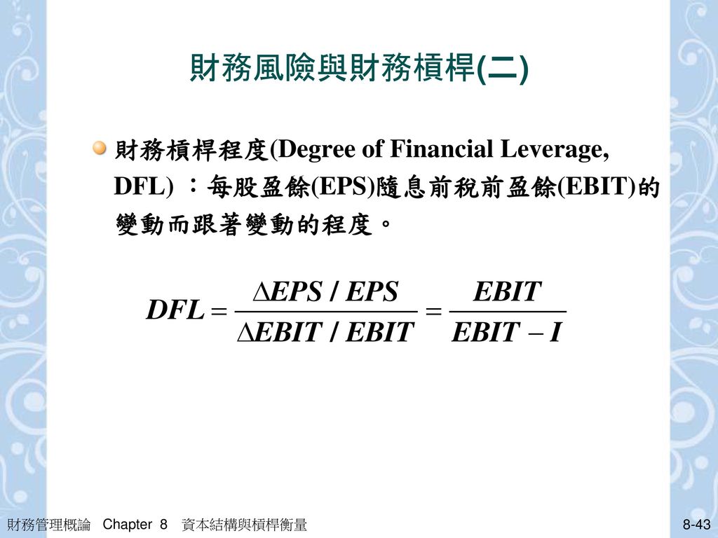 財務風險與財務槓桿(二) 財務槓桿程度(Degree of Financial Leverage, DFL) ：每股盈餘(EPS)隨息前稅前盈餘(EBIT)的變動而跟著變動的程度。 財務管理概論 Chapter 8 資本結構與槓桿衡量.