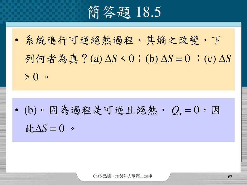簡答題 18.5 系統進行可逆絕熱過程，其熵之改變，下列何者為真？(a) DS < 0；(b) DS = 0 ；(c) DS > 0 。 (b)。因為過程是可逆且絕熱， Qr = 0，因此DS = 0 。