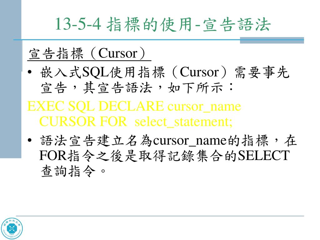 指標的使用-宣告語法 宣告指標（Cursor） 嵌入式SQL使用指標（Cursor）需要事先宣告，其宣告語法，如下所示：
