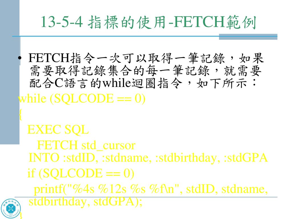 指標的使用-FETCH範例 FETCH指令一次可以取得一筆記錄，如果需要取得記錄集合的每一筆記錄，就需要配合C語言的while迴圈指令，如下所示： while (SQLCODE == 0)